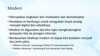 Modem
• Merupakan singkatan dari modulator dan demodulator.
• Peralatan ini berfungsi untuk mengubah sinyal analog
menjadi digital dan sebaliknya
• Modem ini digunakan jika kita ingin menghubungkan
komputer kita ke jaringan internet.
• Berdasarkan letaknya modem ini dapat kita bedakan menjadi
dua jenis yaitu:
• Modem internal : terpasang di dalam PC atau komputer kita
• Modem eksternal : terpasang di luar komputer atau laptop
 