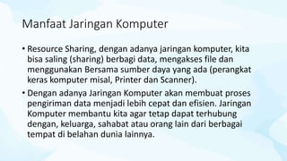 Manfaat Jaringan Komputer
• Resource Sharing, dengan adanya jaringan komputer, kita
bisa saling (sharing) berbagi data, mengakses file dan
menggunakan Bersama sumber daya yang ada (perangkat
keras komputer misal, Printer dan Scanner).
• Dengan adanya Jaringan Komputer akan membuat proses
pengiriman data menjadi lebih cepat dan efisien. Jaringan
Komputer membantu kita agar tetap dapat terhubung
dengan, keluarga, sahabat atau orang lain dari berbagai
tempat di belahan dunia lainnya.
 