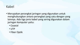 Kabel
• Merupakan perangkat jaringan yang digunakan untuk
menghubungkan antara perangkat yang satu dengan yang
lainnya. Ada tiga jenis kabel yang sering digunakan dalam
jaringan komputer yaitu:
• Coaxial
• UTP
• Fiber Optik
 
