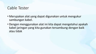 Cable Tester
• Merupakan alat yang dapat digunakan untuk mengukur
sambungan kabel.
• Dengan menggunakan alat ini kita dapat mengetahui apakah
kabel jaringan yang kita gunakan tersambung dengan baik
atau tidak
 