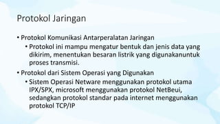 Protokol Jaringan
• Protokol Komunikasi Antarperalatan Jaringan
• Protokol ini mampu mengatur bentuk dan jenis data yang
dikirim, menentukan besaran listrik yang digunakanuntuk
proses transmisi.
• Protokol dari Sistem Operasi yang Digunakan
• Sistem Operasi Netware menggunakan protokol utama
IPX/SPX, microsoft menggunakan protokol NetBeui,
sedangkan protokol standar pada internet menggunakan
protokol TCP/IP
 