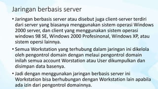 Jaringan berbasis server
• Jaringan berbasis server atau disebut juga client-server terdiri
dari server yang biasanya menggunakan sistem operasi Windows
2000 server, dan client yang menggunakan sistem operasi
windows 98 SE, Windows 2000 Profesinonal, Windows XP, atau
sistem opersi lainnya.
• Semua Workstation yang terhubung dalam jaringan ini dikelola
oleh pengontrol domain dengan melaui pengontrol domain
inilah semua account Worstation atau User dikumpulkan dan
disimpan data basenya.
• Jadi dengan menggunakan jaringan berbasis server ini
Workstation bisa berhubungan dengan Workstation lain apabila
ada izin dari pengontrol domainnya.
 
