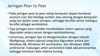 Jaringan Peer to Peer
• Pada jaringan peer to peer setiap komputer dapat membuat
account user dan berbagi sumber atau sharing dengan komputer
yang lain dalam suatu jaringan, sehingga bersifat server sekaligus
bersifat sebagai workstation.
• Tipe jaringan jenis initidak membedakan sistem operasi yang
digunakan antara server dengan workstationnya.
• Umumnya, jaringan tipe ini diorganisasikan dengan sebuah
Workgroup, sistem operasi yang bisa digunakan antara lain
Windows 98, Windows NT workstation, dan Windows 2000
profesional. hubungan antar workstation tidak ada perizinannya
sehingga kemanan data relative kurang.
 