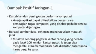 Dampak Positif Jaringan-1
• Kestabilan dan peningkatan performa komputasi
• kinerja aplikasi dapat ditingkatkan dengan cara
pembagian tugas komputasi yang disebar pada beberapa
komputer di jaringan.
• Berbagi sumber daya, sehingga menghapuskan masalah
jarak.
• Misalnya seorang pegawai kantor cabang yang berada
pada jarak 100 km dari kantor pusat, ia tetap bisa
mengambil atau memodifikasi data di kantor pusat tanpa
harus pergi ke sana.
 