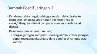 Dampak Positif Jaringan-2
• Ketahanan data tinggi, sehingga setelah data disalin ke
komputer lain pada jarak ribuan kilometer, resiko
rusak/hilangnya data di computer sumber masih dapat
diatasi.
• Keamanan dan keteraturan data,
• dengan jaringan komputer seorang administrator jaringan
dapat mengorganisasi data-data penting di kampus atau
kantor.
 