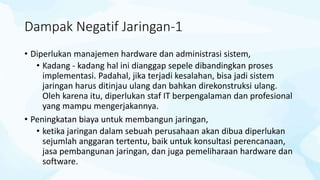 Dampak Negatif Jaringan-1
• Diperlukan manajemen hardware dan administrasi sistem,
• Kadang - kadang hal ini dianggap sepele dibandingkan proses
implementasi. Padahal, jika terjadi kesalahan, bisa jadi sistem
jaringan harus ditinjau ulang dan bahkan direkonstruksi ulang.
Oleh karena itu, diperlukan staf IT berpengalaman dan profesional
yang mampu mengerjakannya.
• Peningkatan biaya untuk membangun jaringan,
• ketika jaringan dalam sebuah perusahaan akan dibua diperlukan
sejumlah anggaran tertentu, baik untuk konsultasi perencanaan,
jasa pembangunan jaringan, dan juga pemeliharaan hardware dan
software.
 