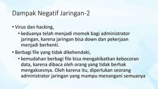 Dampak Negatif Jaringan-2
• Virus dan hacking,
• keduanya telah menjadi momok bagi administrator
jaringan, karena jaringan bisa down dan pekerjaan
menjadi berhenti.
• Berbagi file yang tidak dikehendaki,
• kemudahan berbagi file bisa mengakibatkan kebocoran
data, karena dibaca oleh orang yang tidak berhak
mengaksesnya. Oleh karena itu, diperlukan seorang
administrator jaringan yang mampu menangani semuanya
 
