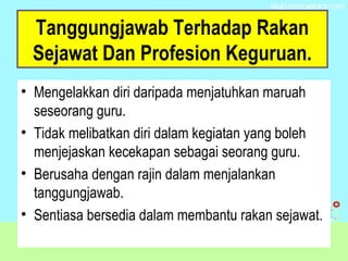 Tanggungjawab Terhadap Rakan
Sejawat Dan Profesion Keguruan.
• Mengelakkan diri daripada menjatuhkan maruah
seseorang guru.
• Tidak melibatkan diri dalam kegiatan yang boleh
menjejaskan kecekapan sebagai seorang guru.
• Berusaha dengan rajin dalam menjalankan
tanggungjawab.
• Sentiasa bersedia dalam membantu rakan sejawat.
 