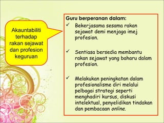 Guru berperanan dalam:
 Bekerjasama sesama rakan
sejawat demi menjaga imej
profesion.
 Sentiasa bersedia membantu
rakan sejawat yang baharu dalam
profesion.
 Melakukan peningkatan dalam
profesionalisme diri melalui
pelbagai strategi seperti
menghadiri kursus, diskusi
intelektual, penyelidikan tindakan
dan pembacaan online.
Akauntabiliti
terhadap
rakan sejawat
dan profesion
keguruan
 