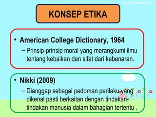 KONSEP ETIKA
• American College Dictionary, 1964
–Prinsip-prinsip moral yang merangkumi ilmu
tentang kebaikan dan sifat dari kebenaran.
• Nikki (2009)
–Dianggap sebagai pedoman perilaku yang
dikenal pasti berkaitan dengan tindakan-
tindakan manusia dalam bahagian tertentu .
 