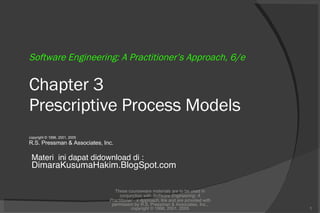 Software Engineering: A Practitioner’s Approach, 6/e Chapter 3 Prescriptive Process Models copyright © 1996, 2001, 2005 R.S. Pressman & Associates, Inc. These courseware materials are to be used in conjunction with  Software Engineering: A Practitioner’s Approach,  6/e and are provided with permission by R.S. Pressman & Associates, Inc., copyright © 1996, 2001, 2005 Materi  ini dapat didownload di : DimaraKusumaHakim.BlogSpot.com 