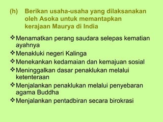 (h)   Berikan usaha-usaha yang dilaksanakan
      oleh Asoka untuk memantapkan
      kerajaan Maurya di India
 Menamatkan perang saudara selepas kematian
  ayahnya
 Menakluki negeri Kalinga
 Menekankan kedamaian dan kemajuan sosial
 Meninggalkan dasar penaklukan melalui
  ketenteraan
 Menjalankan penaklukan melalui penyebaran
  agama Buddha
 Menjalankan pentadbiran secara birokrasi
 