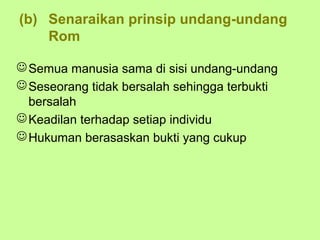 (b) Senaraikan prinsip undang-undang
    Rom

 Semua manusia sama di sisi undang-undang
 Seseorang tidak bersalah sehingga terbukti
  bersalah
 Keadilan terhadap setiap individu
 Hukuman berasaskan bukti yang cukup
 