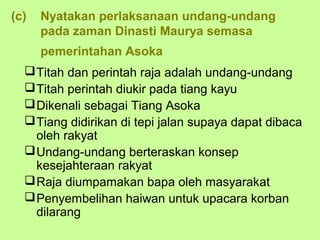 (c)   Nyatakan perlaksanaan undang-undang
      pada zaman Dinasti Maurya semasa
      pemerintahan Asoka
   Titah dan perintah raja adalah undang-undang
   Titah perintah diukir pada tiang kayu
   Dikenali sebagai Tiang Asoka
   Tiang didirikan di tepi jalan supaya dapat dibaca
    oleh rakyat
   Undang-undang berteraskan konsep
    kesejahteraan rakyat
   Raja diumpamakan bapa oleh masyarakat
   Penyembelihan haiwan untuk upacara korban
    dilarang
 