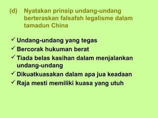 (d)   Nyatakan prinsip undang-undang
      berteraskan falsafah legalisme dalam
      tamadun China

 Undang-undang yang tegas
 Bercorak hukuman berat
 Tiada belas kasihan dalam menjalankan
  undang-undang
 Dikuatkuasakan dalam apa jua keadaan
 Raja mesti memiliki kuasa yang utuh
 