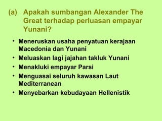(a) Apakah sumbangan Alexander The
    Great terhadap perluasan empayar
    Yunani?
 • Meneruskan usaha penyatuan kerajaan
   Macedonia dan Yunani
 • Meluaskan lagi jajahan takluk Yunani
 • Menakluki empayar Parsi
 • Menguasai seluruh kawasan Laut
   Mediterranean
 • Menyebarkan kebudayaan Hellenistik
 