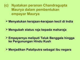 (c) Nyatakan peranan Chandragupta
    Maurya dalam pembentukan
    empayar Maurya

 Menyatukan kerajaan-kerajaan kecil di India

 Mengubah status raja kepada maharaja

 Empayarnya meliputi Teluk Benggala hingga
  ke Pergunungan Hindu Kush

 Menjadikan Pataliputra sebagai ibu negara
 