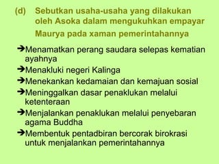 (d)   Sebutkan usaha-usaha yang dilakukan
      oleh Asoka dalam mengukuhkan empayar
      Maurya pada xaman pemerintahannya
Menamatkan perang saudara selepas kematian
 ayahnya
Menakluki negeri Kalinga
Menekankan kedamaian dan kemajuan sosial
Meninggalkan dasar penaklukan melalui
 ketenteraan
Menjalankan penaklukan melalui penyebaran
 agama Buddha
Membentuk pentadbiran bercorak birokrasi
 untuk menjalankan pemerintahannya
 