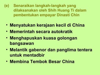 (e)   Senaraikan langkah-langkah yang
      dilaksanakan oleh Shih Huang Ti dalam
      pembentukan empayar Dinasti Chin

 • Menyatukan kerajaan kecil di China
 • Memerintah secara autokratik
 • Menghapuskan kuasa golongan
   bangsawan
 • Melantik gabenor dan panglima tentera
   untuk mentadbir
 • Membina Tembok Besar China
 