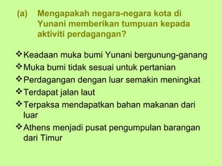 (a)   Mengapakah negara-negara kota di
      Yunani memberikan tumpuan kepada
      aktiviti perdagangan?

 Keadaan muka bumi Yunani bergunung-ganang
 Muka bumi tidak sesuai untuk pertanian
 Perdagangan dengan luar semakin meningkat
 Terdapat jalan laut
 Terpaksa mendapatkan bahan makanan dari
  luar
 Athens menjadi pusat pengumpulan barangan
  dari Timur
 