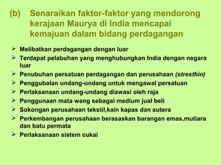 (b)   Senaraikan faktor-faktor yang mendorong
      kerajaan Maurya di India mencapai
      kemajuan dalam bidang perdagangan
 Melibatkan perdagangan dengan luar
 Terdapat pelabuhan yang menghubungkan India dengan negara
  luar
 Penubuhan persatuan perdagangan dan perusahaan (stresthin)
 Penggubalan undang-undang untuk mengawal persatuan
 Perlaksanaan undang-undang diawasi oleh raja
 Penggunaan mata wang sebagai medium jual beli
 Sokongan perusahaan tekstil,kain kapas dan sutera
 Perkembangan perusahaan berasaskan barangan emas,mutiara
  dan batu permata
 Perlaksanaan sistem cukai
 