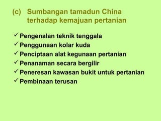 (c) Sumbangan tamadun China
    terhadap kemajuan pertanian

 Pengenalan teknik tenggala
 Penggunaan kolar kuda
 Penciptaan alat kegunaan pertanian
 Penanaman secara bergilir
 Peneresan kawasan bukit untuk pertanian
 Pembinaan terusan
 
