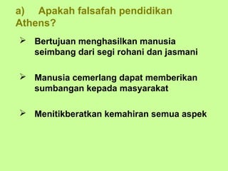 a) Apakah falsafah pendidikan
Athens?
 Bertujuan menghasilkan manusia
  seimbang dari segi rohani dan jasmani

 Manusia cemerlang dapat memberikan
  sumbangan kepada masyarakat

 Menitikberatkan kemahiran semua aspek
 