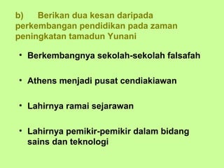 b)   Berikan dua kesan daripada
perkembangan pendidikan pada zaman
peningkatan tamadun Yunani

• Berkembangnya sekolah-sekolah falsafah

• Athens menjadi pusat cendiakiawan

• Lahirnya ramai sejarawan

• Lahirnya pemikir-pemikir dalam bidang
  sains dan teknologi
 