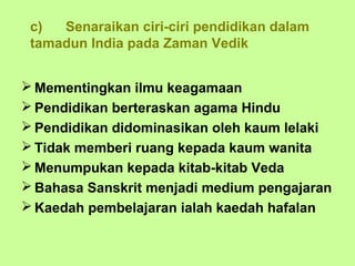 c)  Senaraikan ciri-ciri pendidikan dalam
 tamadun India pada Zaman Vedik


 Mementingkan ilmu keagamaan
 Pendidikan berteraskan agama Hindu
 Pendidikan didominasikan oleh kaum lelaki
 Tidak memberi ruang kepada kaum wanita
 Menumpukan kepada kitab-kitab Veda
 Bahasa Sanskrit menjadi medium pengajaran
 Kaedah pembelajaran ialah kaedah hafalan
 