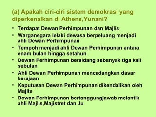 (a) Apakah ciri-ciri sistem demokrasi yang
diperkenalkan di Athens,Yunani?
• Terdapat Dewan Perhimpunan dan Majlis
• Warganegara lelaki dewasa berpeluang menjadi
  ahli Dewan Perhimpunan
• Tempoh menjadi ahli Dewan Perhimpunan antara
  enam bulan hingga setahun
• Dewan Perhimpunan bersidang sebanyak tiga kali
  sebulan
• Ahli Dewan Perhimpunan mencadangkan dasar
  kerajaan
• Keputusan Dewan Perhimpunan dikendalikan oleh
  Majlis
• Dewan Perhimpunan bertanggungjawab melantik
  ahli Majlis,Majistret dan Ju
 