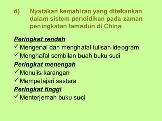 d)   Nyatakan kemahiran yang ditekankan
     dalam sistem pendidikan pada zaman
     peningkatan tamadun di China

Peringkat rendah
 Mengenal dan menghafal tulisan ideogram
 Menghafal sembilan buah buku suci
Peringkat menengah
 Menulis karangan
 Mempelajari sastera
Peringkat tinggi
 Menterjemah buku suci
 