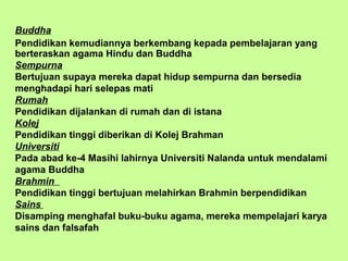 Buddha
Pendidikan kemudiannya berkembang kepada pembelajaran yang
berteraskan agama Hindu dan Buddha
Sempurna
Bertujuan supaya mereka dapat hidup sempurna dan bersedia
menghadapi hari selepas mati
Rumah
Pendidikan dijalankan di rumah dan di istana
Kolej
Pendidikan tinggi diberikan di Kolej Brahman
Universiti
Pada abad ke-4 Masihi lahirnya Universiti Nalanda untuk mendalami
agama Buddha
Brahmin
Pendidikan tinggi bertujuan melahirkan Brahmin berpendidikan
Sains
Disamping menghafal buku-buku agama, mereka mempelajari karya
sains dan falsafah
 
