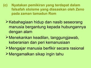 (c)   Nyatakan pemikiran yang terdapat dalam
      falsafah stoisme yang diasaskan oleh Zeno
      pada zaman tamadun Rom

  Kebahagiaan hidup dan nasib seseorang
   manusia bergantung kepada hubungannya
   dengan alam
  Menekankan keadilan, tanggungjawab,
   keberanian dan peri kemanusiaan
  Mengajar manusia berfikir secara rasional
  Mengamalkan sikap ingin tahu
 