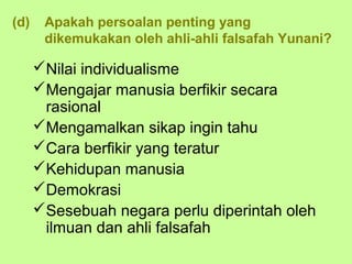 (d)    Apakah persoalan penting yang
       dikemukakan oleh ahli-ahli falsafah Yunani?

      Nilai individualisme
      Mengajar manusia berfikir secara
       rasional
      Mengamalkan sikap ingin tahu
      Cara berfikir yang teratur
      Kehidupan manusia
      Demokrasi
      Sesebuah negara perlu diperintah oleh
       ilmuan dan ahli falsafah
 