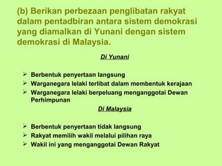 (b) Berikan perbezaan penglibatan rakyat
dalam pentadbiran antara sistem demokrasi
yang diamalkan di Yunani dengan sistem
demokrasi di Malaysia.
                         Di Yunani

  Berbentuk penyertaan langsung
  Warganegara lelaki terlibat dalam membentuk kerajaan
  Warganegara lelaki berpeluang menganggotai Dewan
   Perhimpunan
                          Di Malaysia

  Berbentuk penyertaan tidak langsung
  Rakyat memilih wakil melalui pilihan raya
  Wakil ini yang menganggotai Dewan Rakyat
 