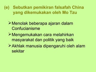 (e) Sebutkan pemikiran falsafah China
    yang dikemukakan oleh Mo Tzu

  Menolak beberapa ajaran dalam
   Confucianisme
  Mengemukakan cara melahirkan
   masyarakat dan politik yang baik
  Akhlak manusia dipengaruhi oleh alam
   sekitar
 