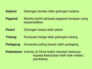 Sarjana     Golongan teratas ialah golongan sarjana

Pegawai     Mereka terdiri daripada pegawai kerajaan yang
            berpendidikan

Petani      Golongan kedua ialah petani

Tukang      Kumpulan ketiga ialah golongan tukang

Pedagang    Kumpulan paling bawah ialah pedagang

Kedudukan Individu di China boleh menukar kelasnya
                 kepada kedudukan lebih baik melalui
                 pendidikan
 