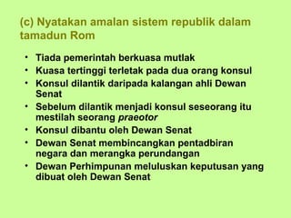 (c) Nyatakan amalan sistem republik dalam
tamadun Rom
• Tiada pemerintah berkuasa mutlak
• Kuasa tertinggi terletak pada dua orang konsul
• Konsul dilantik daripada kalangan ahli Dewan
  Senat
• Sebelum dilantik menjadi konsul seseorang itu
  mestilah seorang praeotor
• Konsul dibantu oleh Dewan Senat
• Dewan Senat membincangkan pentadbiran
  negara dan merangka perundangan
• Dewan Perhimpunan meluluskan keputusan yang
  dibuat oleh Dewan Senat
 