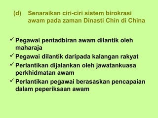 (d)   Senaraikan ciri-ciri sistem birokrasi
       awam pada zaman Dinasti Chin di China


 Pegawai pentadbiran awam dilantik oleh
  maharaja
 Pegawai dilantik daripada kalangan rakyat
 Perlantikan dijalankan oleh jawatankuasa
  perkhidmatan awam
 Perlantikan pegawai berasaskan pencapaian
  dalam peperiksaan awam
 