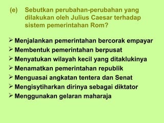 (e)   Sebutkan perubahan-perubahan yang
      dilakukan oleh Julius Caesar terhadap
      sistem pemerintahan Rom?

 Menjalankan pemerintahan bercorak empayar
 Membentuk pemerintahan berpusat
 Menyatukan wilayah kecil yang ditaklukinya
 Menamatkan pemerintahan republik
 Menguasai angkatan tentera dan Senat
 Mengisytiharkan dirinya sebagai diktator
 Menggunakan gelaran maharaja
 
