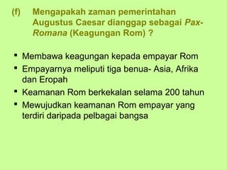 (f)   Mengapakah zaman pemerintahan
      Augustus Caesar dianggap sebagai Pax-
      Romana (Keagungan Rom) ?

 Membawa keagungan kepada empayar Rom
 Empayarnya meliputi tiga benua- Asia, Afrika
  dan Eropah
 Keamanan Rom berkekalan selama 200 tahun
 Mewujudkan keamanan Rom empayar yang
  terdiri daripada pelbagai bangsa
 