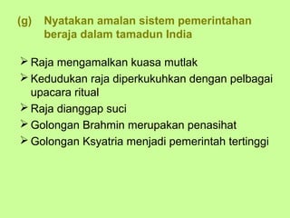 (g)   Nyatakan amalan sistem pemerintahan
      beraja dalam tamadun India

 Raja mengamalkan kuasa mutlak
 Kedudukan raja diperkukuhkan dengan pelbagai
  upacara ritual
 Raja dianggap suci
 Golongan Brahmin merupakan penasihat
 Golongan Ksyatria menjadi pemerintah tertinggi
 