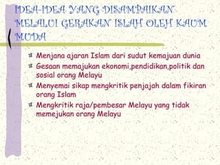 IDEA-IDEA YANG DISAMPAIKAN
MELALUI GERAKAN ISLAH OLEH KAUM
MUDA
   Menjana ajaran Islam dari sudut kemajuan dunia
   Gesaan memajukan ekonomi,pendidikan,politik dan
   sosial orang Melayu
   Menyemai sikap mengkritik penjajah dalam fikiran
   orang Islam
   Mengkritik raja/pembesar Melayu yang tidak
   memejukan orang Melayu
 