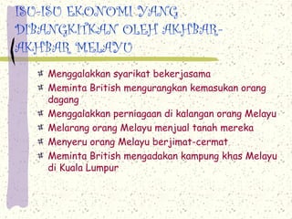 ISU-ISU EKONOMI YANG
DIBANGKITKAN OLEH AKHBAR-
AKHBAR MELAYU
   Menggalakkan syarikat bekerjasama
   Meminta British mengurangkan kemasukan orang
   dagang
   Menggalakkan perniagaan di kalangan orang Melayu
   Melarang orang Melayu menjual tanah mereka
   Menyeru orang Melayu berjimat-cermat
   Meminta British mengadakan kampung khas Melayu
   di Kuala Lumpur
 