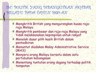 ISU POLITIK YANG DIBANGKITKAN AKHBAR
MELAYU PADA TAHUN 1930-AN

   Mengkritik British yang mengurangkan kuasa raja-
   raja Melayu
   Mengkritik pembesar dan raja-raja Melayu yang
   tidak melaksanakan kepimpinan untuk rakyat
   Menolak dasar pilih kasih British dalam
   pentadbiran
   Menuntut diadakan Malay Administrative Service
   (MAS)
   Menyeru orang Melayu bersatu dalam satu
   pertubuhan kebangsaan
   Menentang tuntutan orang dagang terhadap politik
   tempatan
 