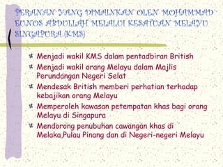 PERANAN YANG DIMAINKAN OLEN MOHAMMAD
EUNOS ABDULLAH MELALUI KESATUAN MELAYU
SINGAPURA (KMS)

    Menjadi wakil KMS dalam pentadbiran British
    Menjadi wakil orang Melayu dalam Majlis
    Perundangan Negeri Selat
    Mendesak British memberi perhatian terhadap
    kebajikan orang Melayu
    Memperoleh kawasan petempatan khas bagi orang
    Melayu di Singapura
    Mendorong penubuhan cawangan khas di
    Melaka,Pulau Pinang dan di Negeri-negeri Melayu
 