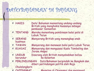 DATO’BAHAMAN DI PAHANG

  HAKIS       Dato’ Bahaman menentang undang-undang
              British yang menghakis kuasanya sebagai
              pembesar Semantan
  TENTANG     Mereka menentang pembinaan balai polis di
              Lubuk Terua
  SERANG      Menyerang British yang menangkap anak
  buahnya
  TAWAN        Menyerang dan menawan balai polis Lubuk Terua
  KUASAI       Menyerang dan menguasai Kuala Tembeling dan
               Jeram Ampai
  UNDUR        Diserang oleh British menyebabkan beliau
  berundur             ke Kelantan
  PERLINDUNGAN Dato’Bahaman berpindah ke Bangkok dan
               diberi perlindungan politik oleh Raja
  Chulalongkorn
 