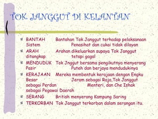 TOK JANGGUT DI KELANTAN

  BANTAH        Bantahan Tok Janggut terhadap pelaksanaan
  Sistem                Penasihat dan cukai tidak dilayan
  ARAH          Arahan dikeluarkan supaya Tok Janggut
  ditangkap             tetapi gagal
  MENDUDUK Tok Jnggut bersama pengikutnya menyerang
  Pasir                 Puteh dan berjaya mendudukinya
  KERAJAAN Mereka membentuk kerajaan dengan Engku
  Besar                 Jeram sebagai Raja,Tok Janggut
  sebagai Perdan                Menteri, dan Che Ishak
  sebagai Pegawai Daerah
  SERANG        British menyerang Kampung Saring
  TERKORBAN Tok Janggut terkorban dalam serangan itu.
 