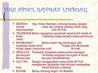 HAJI ABDUL RAHMAN LIMBONG

   KECEWA      Haji Abdul Rahman Limbong kecewa dengan
   sistem               cukai dan undang-undang tanah yang
   diperkenalkan                oleh British
   TELEMONG Beliau mengetuai penduduk membersih tanah di
   Kuala                Telemong tanpa menghiraukan peraturan
   tanah
   MAIMUNAH             Beliau sekali lagi berkumpul dan
   membuka tanah milik                   Tengku Nik Maimunah
   tetapi dapat disuraikan oleh                 British
   SENJATA Penduduk tempatan melancarkan serangan
   bersenjata           terhadap bangunan kerajaan di Kuala
   Berang dan           berjaya mendudukinya
   SULTAN      Dengan menggunakan nama sultan,British
               menghantar pembesar dan berjaya menangkap
   Haji                 Abdul Rahman Limbong
   BUANG       Beliau dibuang negeri ke Makkah.
 