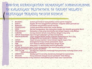 FAKTOR KEBANGKITAN SEMANGAT NASIONALISME
DI KALANGAN PENDUDUK DI TANAH MELAYU
SEHINGGA PERANG DUNIA KEDUA
    MUSNAH               Sistem politik Barat memusnahkan sistem politik tempatan
    GANTI                Pegawai British menggantikan pembesar tempatan dalam pentadbiran
    MARUAH               Perubahan menjatuhkan maruah mereka
    PENDIDIKAN           Sistem pendidikan melahirkan intelek Melayu
    IDEA                 Mereka menggunakan idea memajukan bangsa dan menolak penjajahan Barat
    PERSAINGAN           Kemasukan orang asing menimbulkan persaingan kepada orang Melayu
    JURANG               Jurang ekonomi antara orang Melayu dengan orang asing
    JEPUN Pendudukan Jepun menjadi pemangkin gerakan nasionalisme
    PERSAUDARAAN Jepun mengemukakan konsep ‘Kawasan Kesemakmuran Asia’ yang
                         menggalakkan persaudaraan di kalangan negara Asia
    JANJI                Jepun berjanji memberi kemerdekaan kepada negara Asia
    SENGSARA             Kesengsaraan hidup semasa pendudukan Jepun
    PKM                  Parti Komunis Malaya memerintah dengan kejam
    KONFLIK              Kekejaman itu menimbulkan konflik perkauman
    CETAK Kemunculan mesin cetak menyebabkan idea menentang penjajah boleh
    disebarkan melalui buku,majalah dan akhbar
    PAN-ISLAM            Gerakan Pan-Islamisme membangkitkan pemahaman terhadap Islam untuk
           menentang penjajahan
    SERANTAU             Keadaan politik serantau mendorong kebangkitan nasionalisme
    BACAAN               Karya Indonesia menjadi bacaan penduduk Tanah Melayu
    MASUKKemasukan orang Indonesia memudahkan penerimaan unsur nasionalisme
 